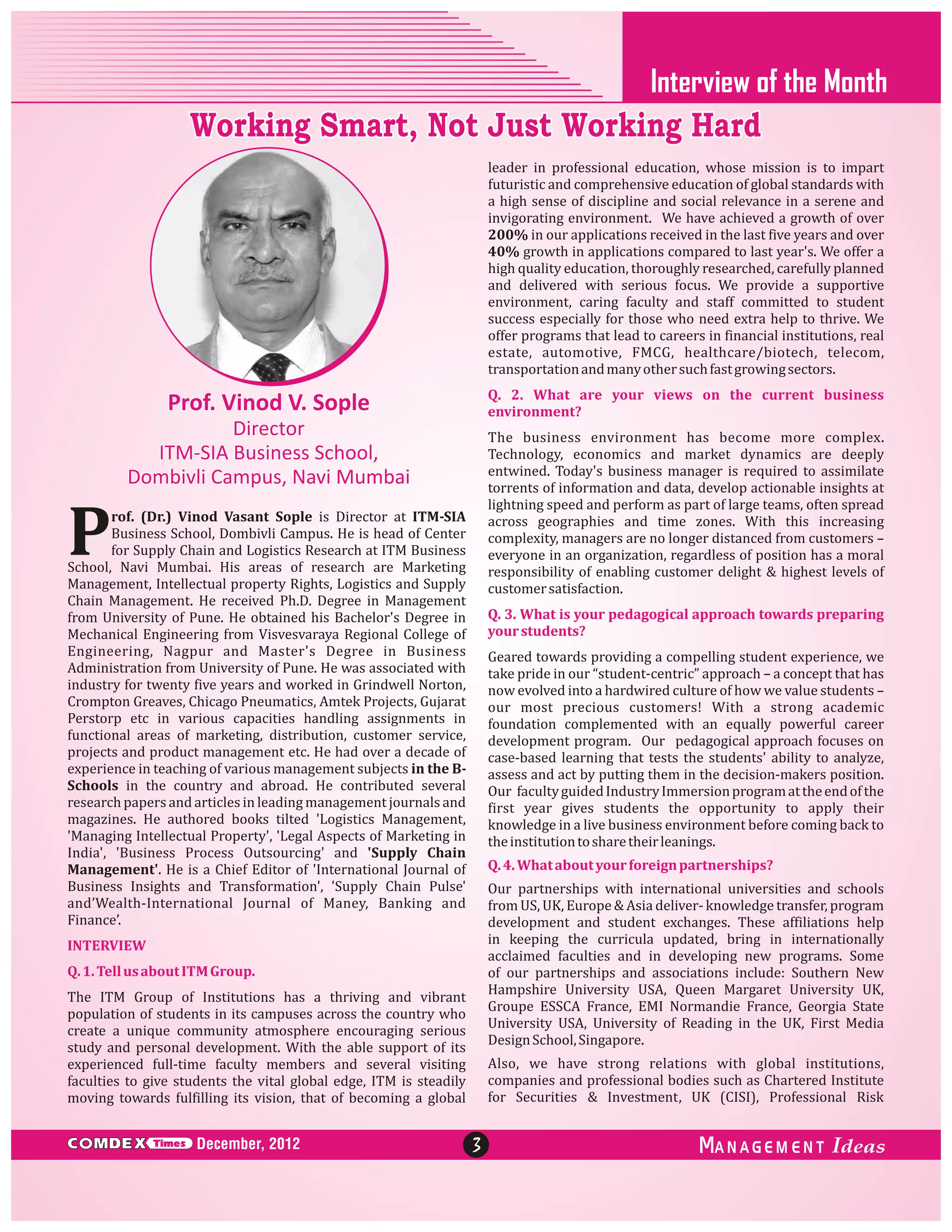 Interview of the Month

Working Smart, Not Just Working Hard
leader in professional education, whose mission is to impart
futuristic and comprehensive education of global standards with
a high sense of discipline and social relevance in a serene and
invigorating environment. We have achieved a growth of over
200% in our applications received in the last five years and over
40% growth in applications compared to last year's. We offer a
high quality education, thoroughly researched, carefully planned
and delivered with serious focus. We provide a supportive
environment, caring faculty and staff committed to student
success especially for those who need extra help to thrive. We
offer programs that lead to careers in financial institutions, real
estate, automotive, FMCG, healthcare/biotech, telecom,
transportation and many other such fast growing sectors.
Q. 2. What are your views on the current business
environment?

Prof. Vinod V. Sople
Director
ITM-SIA Business School,
Dombivli Campus, Navi Mumbai

The business environment has become more complex.
Technology, economics and market dynamics are deeply
entwined. Today's business manager is required to assimilate
torrents of information and data, develop actionable insights at
lightning speed and perform as part of large teams, often spread
across geographies and time zones. With this increasing
complexity, managers are no longer distanced from customers –
everyone in an organization, regardless of position has a moral
responsibility of enabling customer delight & highest levels of
customer satisfaction.

P

rof. (Dr.) Vinod Vasant Sople is Director at ITM-SIA
Business School, Dombivli Campus. He is head of Center
for Supply Chain and Logistics Research at ITM Business
School, Navi Mumbai. His areas of research are Marketing
Management, Intellectual property Rights, Logistics and Supply
Chain Management. He received Ph.D. Degree in Management
from University of Pune. He obtained his Bachelor's Degree in
Mechanical Engineering from Visvesvaraya Regional College of
Engineering, Nagpur and Master's Degree in Business
Administration from University of Pune. He was associated with
industry for twenty five years and worked in Grindwell Norton,
Crompton Greaves, Chicago Pneumatics, Amtek Projects, Gujarat
Perstorp etc in various capacities handling assignments in
functional areas of marketing, distribution, customer service,
projects and product management etc. He had over a decade of
experience in teaching of various management subjects in the BSchools in the country and abroad. He contributed several
research papers and articles in leading management journals and
magazines. He authored books tilted 'Logistics Management,
'Managing Intellectual Property', 'Legal Aspects of Marketing in
India', 'Business Process Outsourcing' and 'Supply Chain
Management'. He is a Chief Editor of 'International Journal of
Business Insights and Transformation', 'Supply Chain Pulse'
and’Wealth-International Journal of Maney, Banking and
Finance’.

Q. 3. What is your pedagogical approach towards preparing
your students?
Geared towards providing a compelling student experience, we
take pride in our “student-centric” approach – a concept that has
now evolved into a hardwired culture of how we value students –
our most precious customers! With a strong academic
foundation complemented with an equally powerful career
development program. Our pedagogical approach focuses on
case-based learning that tests the students' ability to analyze,
assess and act by putting them in the decision-makers position.
Our faculty guided Industry Immersion program at the end of the
first year gives students the opportunity to apply their
knowledge in a live business environment before coming back to
the institution to share their leanings.
Q. 4. What about your foreign partnerships?
Our partnerships with international universities and schools
from US, UK, Europe & Asia deliver- knowledge transfer, program
development and student exchanges. These affiliations help
in keeping the curricula updated, bring in internationally
acclaimed faculties and in developing new programs. Some
of our partnerships and associations include: Southern New
Hampshire University USA, Queen Margaret University UK,
Groupe ESSCA France, EMI Normandie France, Georgia State
University USA, University of Reading in the UK, First Media
Design School, Singapore.

INTERVIEW
Q. 1. Tell us about ITM Group.
The ITM Group of Institutions has a thriving and vibrant
population of students in its campuses across the country who
create a unique community atmosphere encouraging serious
study and personal development. With the able support of its
experienced full-time faculty members and several visiting
faculties to give students the vital global edge, ITM is steadily
moving towards fulfilling its vision, that of becoming a global

C MDEX

Times

December, 2012

Also, we have strong relations with global institutions,
companies and professional bodies such as Chartered Institute
for Securities & Investment, UK (CISI), Professional Risk

3

ANAGEM ENT

 