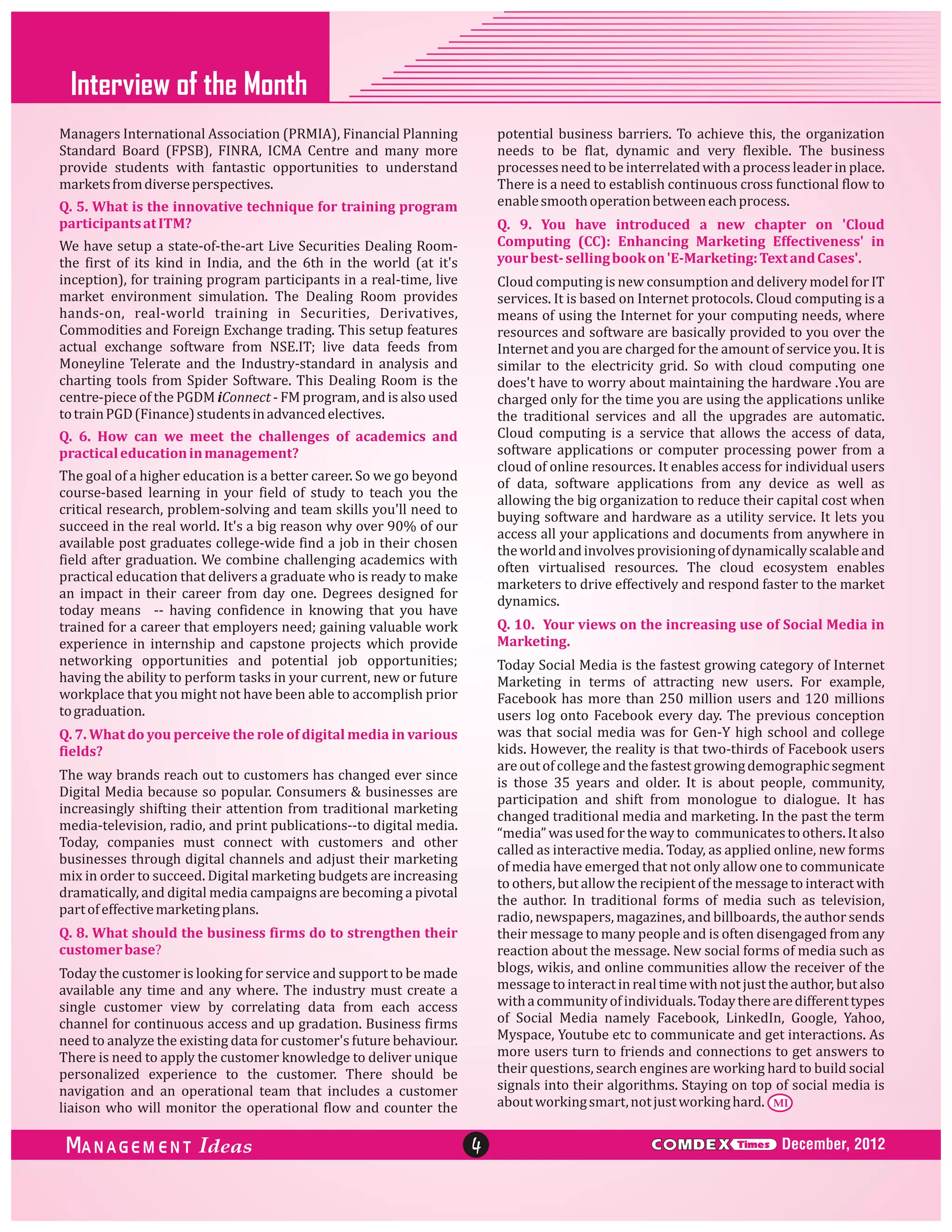 Interview of the Month
Managers International Association (PRMIA), Financial Planning
Standard Board (FPSB), FINRA, ICMA Centre and many more
provide students with fantastic opportunities to understand
markets from diverse perspectives.

potential business barriers. To achieve this, the organization
needs to be flat, dynamic and very flexible. The business
processes need to be interrelated with a process leader in place.
There is a need to establish continuous cross functional flow to
enable smooth operation between each process.

Q. 5. What is the innovative technique for training program
participants at ITM?

Q. 9. You have introduced a new chapter on 'Cloud
Computing (CC): Enhancing Marketing Effectiveness' in
your best- selling book on 'E-Marketing: Text and Cases'.

We have setup a state-of-the-art Live Securities Dealing Roomthe first of its kind in India, and the 6th in the world (at it's
inception), for training program participants in a real-time, live
market environment simulation. The Dealing Room provides
hands-on, real-world training in Securities, Derivatives,
Commodities and Foreign Exchange trading. This setup features
actual exchange software from NSE.IT; live data feeds from
Moneyline Telerate and the Industry-standard in analysis and
charting tools from Spider Software. This Dealing Room is the
centre-piece of the PGDM iConnect - FM program, and is also used
to train PGD (Finance) students in advanced electives.

Cloud computing is new consumption and delivery model for IT
services. It is based on Internet protocols. Cloud computing is a
means of using the Internet for your computing needs, where
resources and software are basically provided to you over the
Internet and you are charged for the amount of service you. It is
similar to the electricity grid. So with cloud computing one
does't have to worry about maintaining the hardware .You are
charged only for the time you are using the applications unlike
the traditional services and all the upgrades are automatic.
Cloud computing is a service that allows the access of data,
software applications or computer processing power from a
cloud of online resources. It enables access for individual users
of data, software applications from any device as well as
allowing the big organization to reduce their capital cost when
buying software and hardware as a utility service. It lets you
access all your applications and documents from anywhere in
the world and involves provisioning of dynamically scalable and
often virtualised resources. The cloud ecosystem enables
marketers to drive effectively and respond faster to the market
dynamics.

Q. 6. How can we meet the challenges of academics and
practical education in management?
The goal of a higher education is a better career. So we go beyond
course-based learning in your field of study to teach you the
critical research, problem-solving and team skills you'll need to
succeed in the real world. It's a big reason why over 90% of our
available post graduates college-wide find a job in their chosen
field after graduation. We combine challenging academics with
practical education that delivers a graduate who is ready to make
an impact in their career from day one. Degrees designed for
today means -- having confidence in knowing that you have
trained for a career that employers need; gaining valuable work
experience in internship and capstone projects which provide
networking opportunities and potential job opportunities;
having the ability to perform tasks in your current, new or future
workplace that you might not have been able to accomplish prior
to graduation.

Q. 10. Your views on the increasing use of Social Media in
Marketing.
Today Social Media is the fastest growing category of Internet
Marketing in terms of attracting new users. For example,
Facebook has more than 250 million users and 120 millions
users log onto Facebook every day. The previous conception
was that social media was for Gen-Y high school and college
kids. However, the reality is that two-thirds of Facebook users
are out of college and the fastest growing demographic segment
is those 35 years and older. It is about people, community,
participation and shift from monologue to dialogue. It has
changed traditional media and marketing. In the past the term
“media” was used for the way to communicates to others. It also
called as interactive media. Today, as applied online, new forms
of media have emerged that not only allow one to communicate
to others, but allow the recipient of the message to interact with
the author. In traditional forms of media such as television,
radio, newspapers, magazines, and billboards, the author sends
their message to many people and is often disengaged from any
reaction about the message. New social forms of media such as
blogs, wikis, and online communities allow the receiver of the
message to interact in real time with not just the author, but also
with a community of individuals. Today there are different types
of Social Media namely Facebook, LinkedIn, Google, Yahoo,
Myspace, Youtube etc to communicate and get interactions. As
more users turn to friends and connections to get answers to
their questions, search engines are working hard to build social
signals into their algorithms. Staying on top of social media is
about working smart, not just working hard. MI

Q. 7. What do you perceive the role of digital media in various
fields?
The way brands reach out to customers has changed ever since
Digital Media because so popular. Consumers & businesses are
increasingly shifting their attention from traditional marketing
media-television, radio, and print publications--to digital media.
Today, companies must connect with customers and other
businesses through digital channels and adjust their marketing
mix in order to succeed. Digital marketing budgets are increasing
dramatically, and digital media campaigns are becoming a pivotal
part of effective marketing plans.
Q. 8. What should the business firms do to strengthen their
customer base?
Today the customer is looking for service and support to be made
available any time and any where. The industry must create a
single customer view by correlating data from each access
channel for continuous access and up gradation. Business firms
need to analyze the existing data for customer's future behaviour.
There is need to apply the customer knowledge to deliver unique
personalized experience to the customer. There should be
navigation and an operational team that includes a customer
liaison who will monitor the operational flow and counter the

ANAGEM ENT

4

C MDEX

Times

December, 2012

 