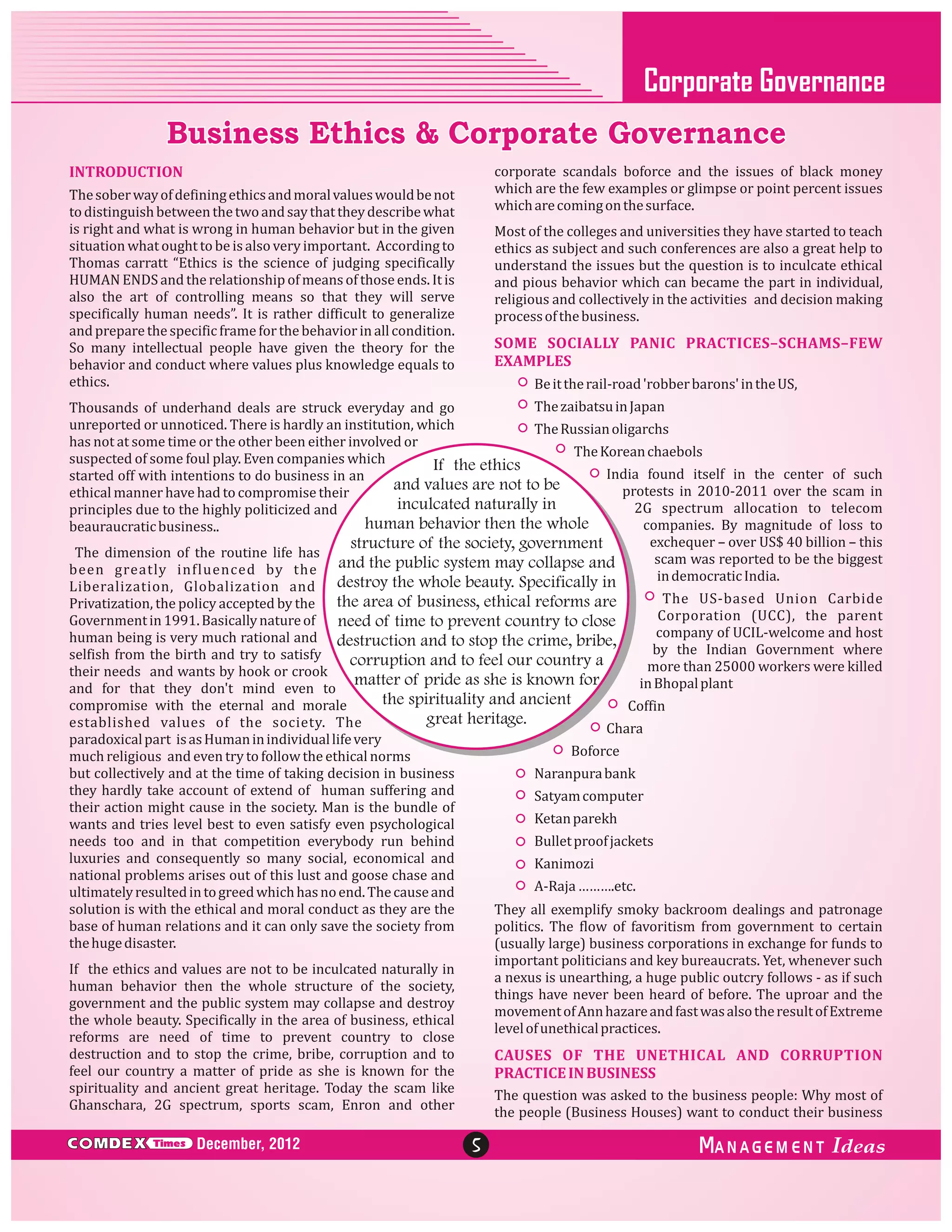 Corporate Governance

Business Ethics & Corporate Governance
corporate scandals boforce and the issues of black money
which are the few examples or glimpse or point percent issues
which are coming on the surface.

INTRODUCTION
The sober way of defining ethics and moral values would be not
to distinguish between the two and say that they describe what
is right and what is wrong in human behavior but in the given
situation what ought to be is also very important. According to
Thomas carratt “Ethics is the science of judging specifically
HUMAN ENDS and the relationship of means of those ends. It is
also the art of controlling means so that they will serve
specifically human needs”. It is rather difficult to generalize
and prepare the specific frame for the behavior in all condition.
So many intellectual people have given the theory for the
behavior and conduct where values plus knowledge equals to
ethics.

Most of the colleges and universities they have started to teach
ethics as subject and such conferences are also a great help to
understand the issues but the question is to inculcate ethical
and pious behavior which can became the part in individual,
religious and collectively in the activities and decision making
process of the business.

SOME SOCIALLY PANIC PRACTICES–SCHAMS–FEW
EXAMPLES
Be it the rail-road 'robber barons' in the US,

The zaibatsu in Japan
Thousands of underhand deals are struck everyday and go
unreported or unnoticed. There is hardly an institution, which
The Russian oligarchs
has not at some time or the other been either involved or
The Korean chaebols
suspected of some foul play. Even companies which
If the ethics
India found itself in the center of such
started off with intentions to do business in an
and values are not to be
protests in 2010-2011 over the scam in
ethical manner have had to compromise their
inculcated naturally in
2G spectrum allocation to telecom
principles due to the highly politicized and
human behavior then the whole
companies. By magnitude of loss to
beauraucratic business..
exchequer – over US$ 40 billion – this
structure of the society, government
The dimension of the routine life has
scam was reported to be the biggest
been greatly influenced by the and the public system may collapse and
in democratic India.
Liberalization, Globalization and destroy the whole beauty. Specifically in
The US-based Union Carbide
Privatization, the policy accepted by the the area of business, ethical reforms are
Corporation (UCC), the parent
Government in 1991. Basically nature of
need of time to prevent country to close
company of UCIL-welcome and host
human being is very much rational and destruction and to stop the crime, bribe,
by the Indian Government where
selfish from the birth and try to satisfy
corruption and to feel our country a
more than 25000 workers were killed
their needs and wants by hook or crook
matter of pride as she is known for
in Bhopal plant
and for that they don't mind even to
the spirituality and ancient
compromise with the eternal and morale
Coffin
great heritage.
established values of the society. The
Chara
paradoxical part is as Human in individual life very
Boforce
much religious and even try to follow the ethical norms
but collectively and at the time of taking decision in business
Naranpura bank
they hardly take account of extend of human suffering and
Satyam computer
their action might cause in the society. Man is the bundle of
Ketan parekh
wants and tries level best to even satisfy even psychological
Bullet proof jackets
needs too and in that competition everybody run behind
luxuries and consequently so many social, economical and
Kanimozi
national problems arises out of this lust and goose chase and
A-Raja ……….etc.
ultimately resulted in to greed which has no end. The cause and
solution is with the ethical and moral conduct as they are the
They all exemplify smoky backroom dealings and patronage
base of human relations and it can only save the society from
politics. The flow of favoritism from government to certain
the huge disaster.
(usually large) business corporations in exchange for funds to
important politicians and key bureaucrats. Yet, whenever such
If the ethics and values are not to be inculcated naturally in
a nexus is unearthing, a huge public outcry follows - as if such
human behavior then the whole structure of the society,
things have never been heard of before. The uproar and the
government and the public system may collapse and destroy
movement of Ann hazare and fast was also the result of Extreme
the whole beauty. Specifically in the area of business, ethical
level of unethical practices.
reforms are need of time to prevent country to close
destruction and to stop the crime, bribe, corruption and to
CAUSES OF THE UNETHICAL AND CORRUPTION
feel our country a matter of pride as she is known for the
PRACTICE IN BUSINESS
spirituality and ancient great heritage. Today the scam like
The question was asked to the business people: Why most of
Ghanschara, 2G spectrum, sports scam, Enron and other
the people (Business Houses) want to conduct their business

C MDEX

Times

December, 2012

5

ANAGEM ENT

 