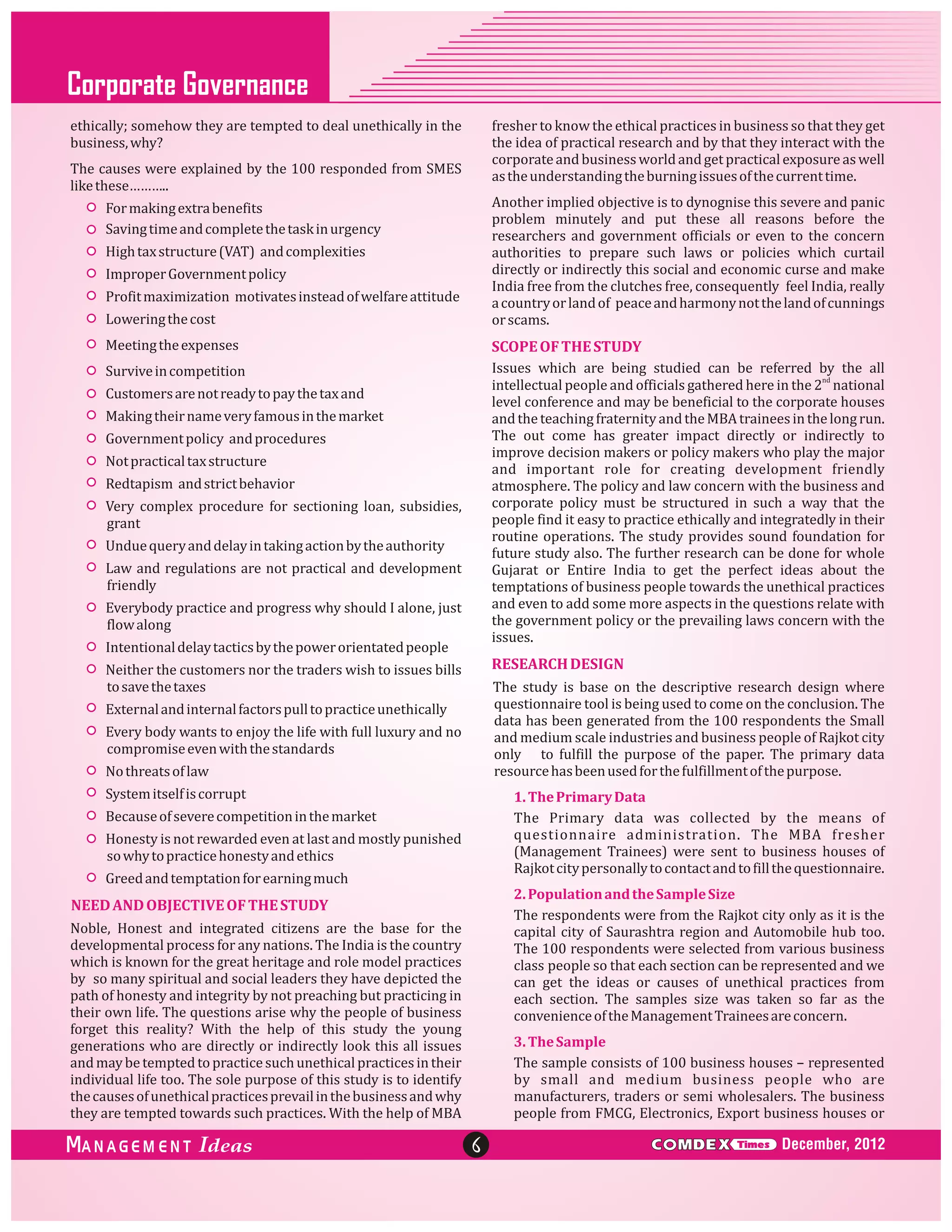 Corporate Governance
fresher to know the ethical practices in business so that they get
the idea of practical research and by that they interact with the
corporate and business world and get practical exposure as well
as the understanding the burning issues of the current time.

ethically; somehow they are tempted to deal unethically in the
business, why?
The causes were explained by the 100 responded from SMES
like these………..

Lowering the cost

Another implied objective is to dynognise this severe and panic
problem minutely and put these all reasons before the
researchers and government officials or even to the concern
authorities to prepare such laws or policies which curtail
directly or indirectly this social and economic curse and make
India free from the clutches free, consequently feel India, really
a country or land of peace and harmony not the land of cunnings
or scams.

Meeting the expenses

SCOPE OF THE STUDY

Survive in competition

Issues which are being studied can be referred by the all
intellectual people and officials gathered here in the 2nd national
level conference and may be beneficial to the corporate houses
and the teaching fraternity and the MBA trainees in the long run.
The out come has greater impact directly or indirectly to
improve decision makers or policy makers who play the major
and important role for creating development friendly
atmosphere. The policy and law concern with the business and
corporate policy must be structured in such a way that the
people find it easy to practice ethically and integratedly in their
routine operations. The study provides sound foundation for
future study also. The further research can be done for whole
Gujarat or Entire India to get the perfect ideas about the
temptations of business people towards the unethical practices
and even to add some more aspects in the questions relate with
the government policy or the prevailing laws concern with the
issues.

For making extra benefits
Saving time and complete the task in urgency
High tax structure (VAT) and complexities
Improper Government policy
Profit maximization motivates instead of welfare attitude

Customers are not ready to pay the tax and
Making their name very famous in the market
Government policy and procedures
Not practical tax structure
Redtapism and strict behavior
Very complex procedure for sectioning loan, subsidies,
grant
Undue query and delay in taking action by the authority
Law and regulations are not practical and development
friendly
Everybody practice and progress why should I alone, just
flow along
Intentional delay tactics by the power orientated people

RESEARCH DESIGN

Neither the customers nor the traders wish to issues bills
to save the taxes

The study is base on the descriptive research design where
questionnaire tool is being used to come on the conclusion. The
data has been generated from the 100 respondents the Small
and medium scale industries and business people of Rajkot city
only to fulfill the purpose of the paper. The primary data
resource has been used for the fulfillment of the purpose.

External and internal factors pull to practice unethically
Every body wants to enjoy the life with full luxury and no
compromise even with the standards
No threats of law
System itself is corrupt

1. The Primary Data
The Primary data was collected by the means of
questionnaire administration. The MBA fresher
(Management Trainees) were sent to business houses of
Rajkot city personally to contact and to fill the questionnaire.

Because of severe competition in the market
Honesty is not rewarded even at last and mostly punished
so why to practice honesty and ethics
Greed and temptation for earning much

2. Population and the Sample Size
The respondents were from the Rajkot city only as it is the
capital city of Saurashtra region and Automobile hub too.
The 100 respondents were selected from various business
class people so that each section can be represented and we
can get the ideas or causes of unethical practices from
each section. The samples size was taken so far as the
convenience of the Management Trainees are concern.

NEED AND OBJECTIVE OF THE STUDY
Noble, Honest and integrated citizens are the base for the
developmental process for any nations. The India is the country
which is known for the great heritage and role model practices
by so many spiritual and social leaders they have depicted the
path of honesty and integrity by not preaching but practicing in
their own life. The questions arise why the people of business
forget this reality? With the help of this study the young
generations who are directly or indirectly look this all issues
and may be tempted to practice such unethical practices in their
individual life too. The sole purpose of this study is to identify
the causes of unethical practices prevail in the business and why
they are tempted towards such practices. With the help of MBA

ANAGEM ENT

3. The Sample
The sample consists of 100 business houses – represented
by small and medium business people who are
manufacturers, traders or semi wholesalers. The business
people from FMCG, Electronics, Export business houses or

6

C MDEX

Times

December, 2012

 