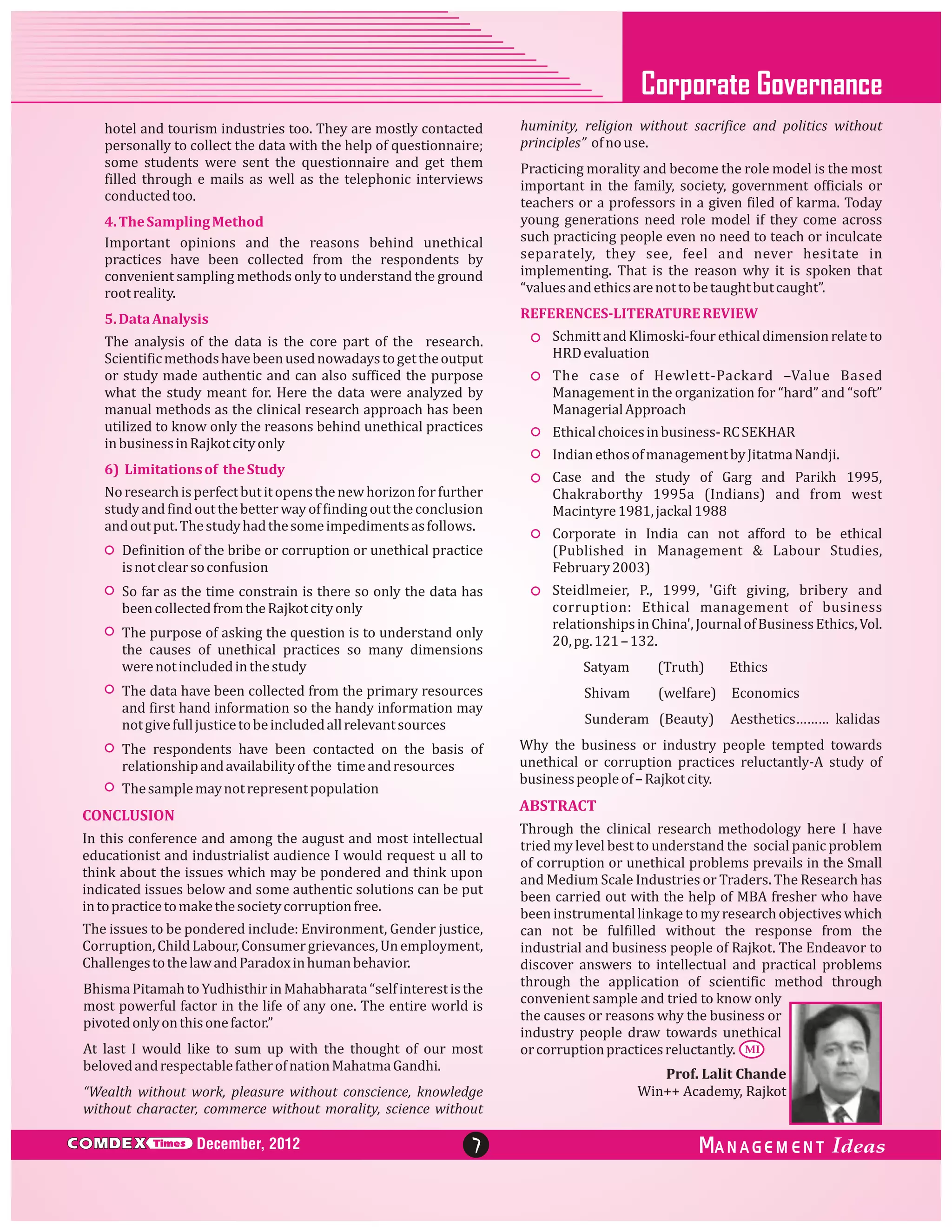 Corporate Governance
hotel and tourism industries too. They are mostly contacted
personally to collect the data with the help of questionnaire;
some students were sent the questionnaire and get them
filled through e mails as well as the telephonic interviews
conducted too.

huminity, religion without sacrifice and politics without
principles” of no use.

4. The Sampling Method
Important opinions and the reasons behind unethical
practices have been collected from the respondents by
convenient sampling methods only to understand the ground
root reality.

Practicing morality and become the role model is the most
important in the family, society, government officials or
teachers or a professors in a given filed of karma. Today
young generations need role model if they come across
such practicing people even no need to teach or inculcate
separately, they see, feel and never hesitate in
implementing. That is the reason why it is spoken that
“values and ethics are not to be taught but caught”.

5. Data Analysis

REFERENCES-LITERATURE REVIEW

The analysis of the data is the core part of the research.
Scientific methods have been used nowadays to get the output
or study made authentic and can also sufficed the purpose
what the study meant for. Here the data were analyzed by
manual methods as the clinical research approach has been
utilized to know only the reasons behind unethical practices
in business in Rajkot city only
6) Limitations of the Study
No research is perfect but it opens the new horizon for further
study and find out the better way of finding out the conclusion
and out put. The study had the some impediments as follows.
Definition of the bribe or corruption or unethical practice
is not clear so confusion
So far as the time constrain is there so only the data has
been collected from the Rajkot city only
The purpose of asking the question is to understand only
the causes of unethical practices so many dimensions
were not included in the study
The data have been collected from the primary resources
and first hand information so the handy information may
not give full justice to be included all relevant sources
The respondents have been contacted on the basis of
relationship and availability of the time and resources
The sample may not represent population
In this conference and among the august and most intellectual
educationist and industrialist audience I would request u all to
think about the issues which may be pondered and think upon
indicated issues below and some authentic solutions can be put
in to practice to make the society corruption free.
The issues to be pondered include: Environment, Gender justice,
Corruption, Child Labour, Consumer grievances, Un employment,
Challenges to the law and Paradox in human behavior.
Bhisma Pitamah to Yudhisthir in Mahabharata “self interest is the
most powerful factor in the life of any one. The entire world is
pivoted only on this one factor.”
At last I would like to sum up with the thought of our most
beloved and respectable father of nation Mahatma Gandhi.
“Wealth without work, pleasure without conscience, knowledge
without character, commerce without morality, science without
Times

The case of Hewlett-Packard –Value Based
Management in the organization for “hard” and “soft”
Managerial Approach
Ethical choices in business- RC SEKHAR
Indian ethos of management by Jitatma Nandji.
Case and the study of Garg and Parikh 1995,
Chakraborthy 1995a (Indians) and from west
Macintyre 1981, jackal 1988
Corporate in India can not afford to be ethical
(Published in Management & Labour Studies,
February 2003)
Steidlmeier, P., 1999, 'Gift giving, bribery and
corruption: Ethical management of business
relationships in China', Journal of Business Ethics, Vol.
20, pg. 121 – 132.
Satyam

(Truth)

Ethics

Shivam

(welfare)

Economics

Sunderam (Beauty)

Aesthetics……… kalidas

Why the business or industry people tempted towards
unethical or corruption practices reluctantly-A study of
business people of – Rajkot city.

ABSTRACT

CONCLUSION

C MDEX

Schmitt and Klimoski-four ethical dimension relate to
HRD evaluation

December, 2012

7

Through the clinical research methodology here I have
tried my level best to understand the social panic problem
of corruption or unethical problems prevails in the Small
and Medium Scale Industries or Traders. The Research has
been carried out with the help of MBA fresher who have
been instrumental linkage to my research objectives which
can not be fulfilled without the response from the
industrial and business people of Rajkot. The Endeavor to
discover answers to intellectual and practical problems
through the application of scientific method through
convenient sample and tried to know only
the causes or reasons why the business or
industry people draw towards unethical
or corruption practices reluctantly. MI
Prof. Lalit Chande
Win++ Academy, Rajkot

ANAGEM ENT

 