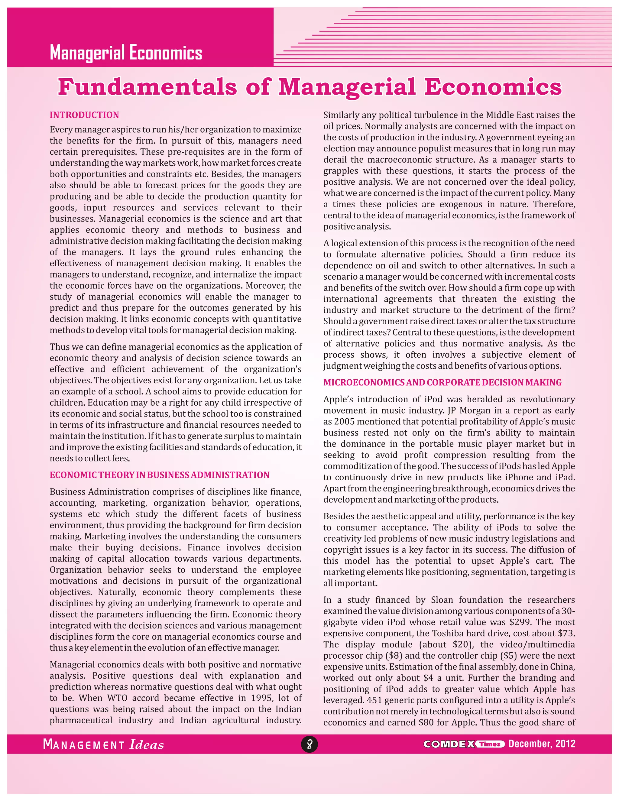 Managerial Economics

Fundamentals of Managerial Economics
INTRODUCTION

Similarly any political turbulence in the Middle East raises the
oil prices. Normally analysts are concerned with the impact on
the costs of production in the industry. A government eyeing an
election may announce populist measures that in long run may
derail the macroeconomic structure. As a manager starts to
grapples with these questions, it starts the process of the
positive analysis. We are not concerned over the ideal policy,
what we are concerned is the impact of the current policy. Many
a times these policies are exogenous in nature. Therefore,
central to the idea of managerial economics, is the framework of
positive analysis.

Every manager aspires to run his/her organization to maximize
the benefits for the firm. In pursuit of this, managers need
certain prerequisites. These pre-requisites are in the form of
understanding the way markets work, how market forces create
both opportunities and constraints etc. Besides, the managers
also should be able to forecast prices for the goods they are
producing and be able to decide the production quantity for
goods, input resources and services relevant to their
businesses. Managerial economics is the science and art that
applies economic theory and methods to business and
administrative decision making facilitating the decision making
of the managers. It lays the ground rules enhancing the
effectiveness of management decision making. It enables the
managers to understand, recognize, and internalize the impact
the economic forces have on the organizations. Moreover, the
study of managerial economics will enable the manager to
predict and thus prepare for the outcomes generated by his
decision making. It links economic concepts with quantitative
methods to develop vital tools for managerial decision making.

A logical extension of this process is the recognition of the need
to formulate alternative policies. Should a firm reduce its
dependence on oil and switch to other alternatives. In such a
scenario a manager would be concerned with incremental costs
and benefits of the switch over. How should a firm cope up with
international agreements that threaten the existing the
industry and market structure to the detriment of the firm?
Should a government raise direct taxes or alter the tax structure
of indirect taxes? Central to these questions, is the development
of alternative policies and thus normative analysis. As the
process shows, it often involves a subjective element of
judgment weighing the costs and benefits of various options.

Thus we can define managerial economics as the application of
economic theory and analysis of decision science towards an
effective and efficient achievement of the organization’s
objectives. The objectives exist for any organization. Let us take
an example of a school. A school aims to provide education for
children. Education may be a right for any child irrespective of
its economic and social status, but the school too is constrained
in terms of its infrastructure and financial resources needed to
maintain the institution. If it has to generate surplus to maintain
and improve the existing facilities and standards of education, it
needs to collect fees.

MICROECONOMICS AND CORPORATE DECISION MAKING
Apple’s introduction of iPod was heralded as revolutionary
movement in music industry. JP Morgan in a report as early
as 2005 mentioned that potential profitability of Apple’s music
business rested not only on the firm’s ability to maintain
the dominance in the portable music player market but in
seeking to avoid profit compression resulting from the
commoditization of the good. The success of iPods has led Apple
to continuously drive in new products like iPhone and iPad.
Apart from the engineering breakthrough, economics drives the
development and marketing of the products.

ECONOMIC THEORY IN BUSINESS ADMINISTRATION
Business Administration comprises of disciplines like finance,
accounting, marketing, organization behavior, operations,
systems etc which study the different facets of business
environment, thus providing the background for firm decision
making. Marketing involves the understanding the consumers
make their buying decisions. Finance involves decision
making of capital allocation towards various departments.
Organization behavior seeks to understand the employee
motivations and decisions in pursuit of the organizational
objectives. Naturally, economic theory complements these
disciplines by giving an underlying framework to operate and
dissect the parameters influencing the firm. Economic theory
integrated with the decision sciences and various management
disciplines form the core on managerial economics course and
thus a key element in the evolution of an effective manager.

Besides the aesthetic appeal and utility, performance is the key
to consumer acceptance. The ability of iPods to solve the
creativity led problems of new music industry legislations and
copyright issues is a key factor in its success. The diffusion of
this model has the potential to upset Apple’s cart. The
marketing elements like positioning, segmentation, targeting is
all important.
In a study financed by Sloan foundation the researchers
examined the value division among various components of a 30gigabyte video iPod whose retail value was $299. The most
expensive component, the Toshiba hard drive, cost about $73.
The display module (about $20), the video/multimedia
processor chip ($8) and the controller chip ($5) were the next
expensive units. Estimation of the final assembly, done in China,
worked out only about $4 a unit. Further the branding and
positioning of iPod adds to greater value which Apple has
leveraged. 451 generic parts configured into a utility is Apple’s
contribution not merely in technological terms but also is sound
economics and earned $80 for Apple. Thus the good share of

Managerial economics deals with both positive and normative
analysis. Positive questions deal with explanation and
prediction whereas normative questions deal with what ought
to be. When WTO accord became effective in 1995, lot of
questions was being raised about the impact on the Indian
pharmaceutical industry and Indian agricultural industry.

ANAGEM ENT

8

C MDEX

Times

December, 2012

 