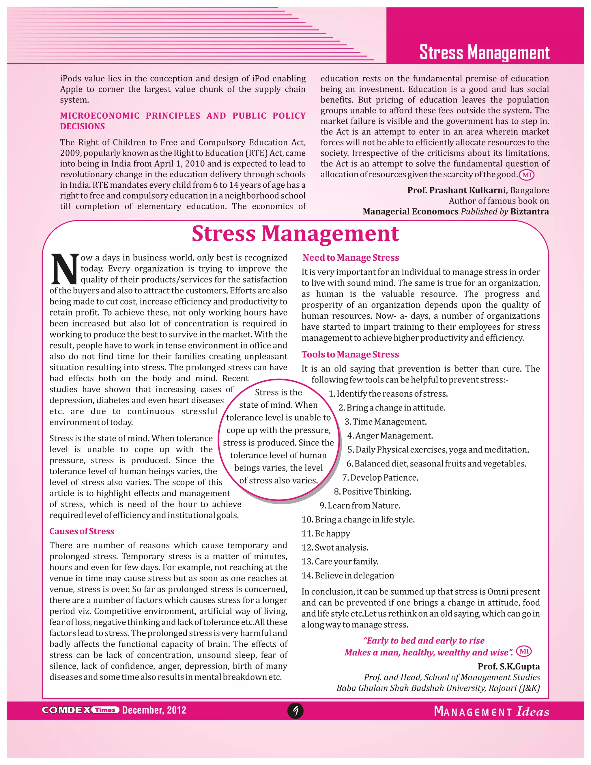 Stress Management
iPods value lies in the conception and design of iPod enabling
Apple to corner the largest value chunk of the supply chain
system.
MICROECONOMIC PRINCIPLES AND PUBLIC POLICY
DECISIONS
The Right of Children to Free and Compulsory Education Act,
2009, popularly known as the Right to Education (RTE) Act, came
into being in India from April 1, 2010 and is expected to lead to
revolutionary change in the education delivery through schools
in India. RTE mandates every child from 6 to 14 years of age has a
right to free and compulsory education in a neighborhood school
till completion of elementary education. The economics of

education rests on the fundamental premise of education
being an investment. Education is a good and has social
benefits. But pricing of education leaves the population
groups unable to afford these fees outside the system. The
market failure is visible and the government has to step in.
the Act is an attempt to enter in an area wherein market
forces will not be able to efficiently allocate resources to the
society. Irrespective of the criticisms about its limitations,
the Act is an attempt to solve the fundamental question of
allocation of resources given the scarcity of the good. MI
Prof. Prashant Kulkarni, Bangalore
Author of famous book on
Managerial Economocs Published by Biztantra

Stress Management

N

ow a days in business world, only best is recognized
Need to Manage Stress
today. Every organization is trying to improve the
It is very important for an individual to manage stress in order
quality of their products/services for the satisfaction
to live with sound mind. The same is true for an organization,
of the buyers and also to attract the customers. Efforts are also
as human is the valuable resource. The progress and
being made to cut cost, increase efficiency and productivity to
prosperity of an organization depends upon the quality of
retain profit. To achieve these, not only working hours have
human resources. Now- a- days, a number of organizations
been increased but also lot of concentration is required in
have started to impart training to their employees for stress
working to produce the best to survive in the market. With the
management to achieve higher productivity and efficiency.
result, people have to work in tense environment in office and
Tools to Manage Stress
also do not find time for their families creating unpleasant
situation resulting into stress. The prolonged stress can have
It is an old saying that prevention is better than cure. The
bad effects both on the body and mind. Recent
following few tools can be helpful to prevent stress:studies have shown that increasing cases of
Stress is the
1. Identify the reasons of stress.
depression, diabetes and even heart diseases
state of mind. When
2. Bring a change in attitude.
etc. are due to continuous stressful
tolerance level is unable to 3. Time Management.
environment of today.
cope up with the pressure,
Stress is the state of mind. When tolerance stress is produced. Since the 4. Anger Management.
level is unable to cope up with the
5. Daily Physical exercises, yoga and meditation.
tolerance level of human
pressure, stress is produced. Since the
6. Balanced diet, seasonal fruits and vegetables.
beings varies, the level
tolerance level of human beings varies, the
7. Develop Patience.
of stress also varies.
level of stress also varies. The scope of this
8. Positive Thinking.
article is to highlight effects and management
of stress, which is need of the hour to achieve
9. Learn from Nature.
required level of efficiency and institutional goals.
10. Bring a change in life style.
Causes of Stress

11. Be happy

There are number of reasons which cause temporary and
prolonged stress. Temporary stress is a matter of minutes,
hours and even for few days. For example, not reaching at the
venue in time may cause stress but as soon as one reaches at
venue, stress is over. So far as prolonged stress is concerned,
there are a number of factors which causes stress for a longer
period viz. Competitive environment, artificial way of living,
fear of loss, negative thinking and lack of tolerance etc.All these
factors lead to stress. The prolonged stress is very harmful and
badly affects the functional capacity of brain. The effects of
stress can be lack of concentration, unsound sleep, fear of
silence, lack of confidence, anger, depression, birth of many
diseases and some time also results in mental breakdown etc.

12. Swot analysis.

C MDEX

Times

December, 2012

13. Care your family.
14. Believe in delegation
In conclusion, it can be summed up that stress is Omni present
and can be prevented if one brings a change in attitude, food
and life style etc.Let us rethink on an old saying, which can go in
a long way to manage stress.
“Early to bed and early to rise
Makes a man, healthy, wealthy and wise”.

MI

Prof. S.K.Gupta
Prof. and Head, School of Management Studies
Baba Ghulam Shah Badshah University, Rajouri (J&K)

9

ANAGEM ENT

 