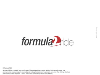 We have created a strategic logo unit for one of the most aspiring car rental services from Formula Group. The
communication represents quick services (speed) and sophistication and neatness in every kind of an offering. We have
given a semi-circle to represent a bend / anticipation in everything which comes the way.
#6CaseStudy
FORMULA2RIDE
 