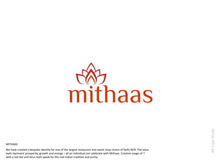 #8CaseStudy
We have created a bespoke identity for one of the largest restaurant and sweet shop chains of Delhi NCR. The lotus
leafs represent prosperity, growth and energy – all an individual can celebrate with Mithaas. Creative usage of ‘i’
with a red dot and lotus leafs speak for the real Indian tradition and purity.
MITHAAS
 