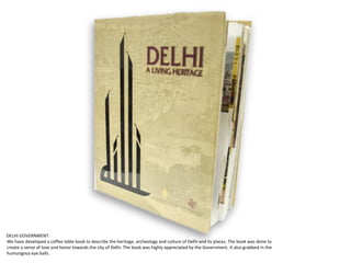 DELHI GOVERNMENT
We have developed a coffee table book to describe the heritage, archeology and culture of Delhi and its places. The book was done to
create a sense of love and honor towards the city of Delhi. The book was highly appreciated by the Government. It also grabbed in the
humungous eye balls.
 