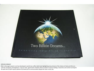 After a thorough research, we have developed a world class coffee table book highlighting many dreams of the citizens of India and Africa to
unite for prosperity and happiness. It was an inter- government initiative which resulted in several readings, researches and content serving for
the well-ness of both nations wherein this book and its communication played the most crucial role.
AFRICAN EMBASSY
 