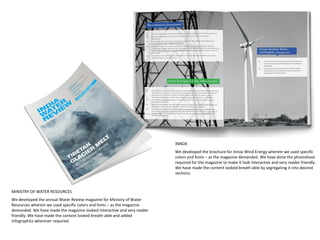 MINISTRY OF WATER RESOURCES
We developed the annual Water Review magazine for Ministry of Water
Resources wherein we used specific colors and fonts – as the magazine
demanded. We have made the magazine looked interactive and very reader
friendly. We have made the content looked breath-able and added
Infographics wherever required.
INNOX
We developed the brochure for Innox Wind Energy wherein we used specific
colors and fonts – as the magazine demanded. We have done the photoshoot
required for the magazine to make it look interactive and very reader friendly.
We have made the content looked breath-able by segregating it into desired
sections.
 