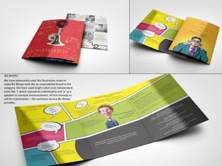 BIZ BHOPU
We have extensively used the illustrative route to
make Biz Bhopu look like an unparalleled brand in the
category. We have used bright colors and independent
icons like ‘i’ which represents individuality and ‘p’ as a
speaker to connote announcement. All this threads to
call for a promotion – the exclusive service Biz Bhopu
provides.
 