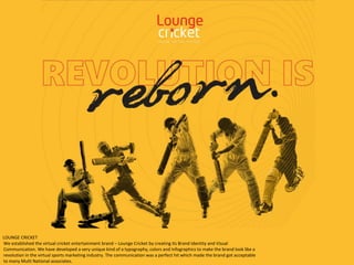 We established the virtual cricket entertainment brand – Lounge Cricket by creating its Brand Identity and Visual
Communication. We have developed a very unique kind of a typography, colors and Infographics to make the brand look like a
revolution in the virtual sports marketing industry. The communication was a perfect hit which made the brand got acceptable
to many Multi National associates.
LOUNGE CRICKET
 