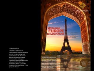 EURO ARCHITECT
FROM M.I. BUILDERS LTD.
The brief was to welcome the most
ultimate European design and
architect to the city of Lucknow.
We have designed a complete
communication strategy and
campaign to synergize the architect
of Europe to the Indian savvy
architecture. It was a successful
campaign which touch based a large
group of audiences.
 
