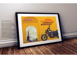 UNITED MOTORS INDIA
With a strong International
identity, the brand launched in
India at an International event.
It was a success but the
audiences confused the
product being Chinese made
and not the true American. We
developed a concept and
strategized the communication
to make the product look a real
American Renegade and up-
class than its competitors.
 