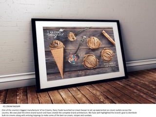 One of the country’s biggest manufacturer of Ice Creams, Dairy Foods launched ice cream bazaar to set up experiential ice cream outlets across the
country. We executed the entire brand launch and have created the complete brand architecture. We have well highlighted the brand’s goal to distribute
bulk ice creams along with enticing toppings to make some of the best ice cream, recipes and sundaes.
ICE CREAM BAZAAR
 