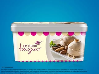ICE CREAM BAZAAR
One of the country’s biggest manufacturer of Ice Creams, Dairy Foods launched ice cream bazaar to set up experiential ice cream outlets across the
country. We executed the entire brand launch and have created the complete brand architecture. We have well highlighted the brand’s goal to distribute
bulk ice creams along with enticing toppings to make some of the best ice cream, recipes and sundaes.
 