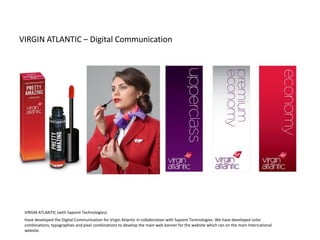 VIRGIN ATLANTIC – Digital Communication
VIRGIN ATLANTIC (with Sapient Technologies)
Have developed the Digital Communication for Virgin Atlantic in collaboration with Sapient Technologies. We have developed color
combinations, typographies and pixel combinations to develop the main web banner for the website which ran on the main International
website.
 