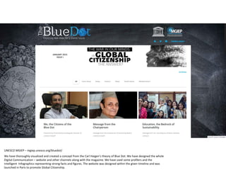 UNESCO MGIEP – mgiep.unesco.org/bluedot/
We have thoroughly visualized and created a concept from the Carl Haigen’s theory of Blue Dot. We have designed the whole
Digital Communication – website and other channels along with the magazine. We have used some profilers and the
intelligent Infographics representing strong facts and figures. The website was designed within the given timeline and was
launched in Paris to promote Global Citizenship.
 