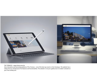 THE TERRACES – www.theterraces.biz
Very interactive and fascinating website of The Terraces – one of the best spa resorts in the Himalayas. The website has a
rating of 9.5 on 10 because of its features and functionalities. The website is not just a gallery but an enabler to decide on
your next holiday visit.
 