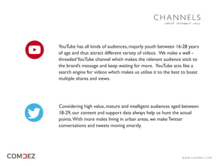YouTube has all kinds of audiences, majorly youth between 16-28 years
of age and thus attract different variety of videos. We make a well -
threadedYouTube channel which makes the relevant audience stick to
the brand’s message and keep waiting for more. YouTube acts like a
search engine for videos which makes us utilise it to the best to boast
multiple shares and views.
Considering high value, mature and intelligent audiences aged between
18-29, our content and support data always help us hunt the actual
points.With more males living in urban areas, we make Twitter
conversations and tweets moving smartly.
which interact well
C H A N N E L S
w w w. c o m d e z . c o m
 