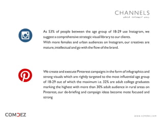 As 53% of people between the age group of 18-29 use Instagram, we
suggest a comprehensive strategic visual library to our clients.
With more females and urban audiences on Instagram, our creatives are
mature,intellectual and go with the ﬂow of the brand.
We create and execute Pinterest campaigns in the form of infographics and
strong visuals which are rightly targeted to the most inﬂuential age group
of 18-29 out of which the maximum i.e. 32% are adult college graduates
marking the highest with more than 30% adult audience in rural areas on
Pinterest, our de-brieﬁng and campaign ideas become mote focused and
strong
which interact well
C H A N N E L S
w w w. c o m d e z . c o m
 