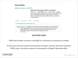 SUCCESS CASE
RMSI made LinkedIn connection with Apple Inc. and became its associate on LinkedIn.
Furthermore, both the companies joined hands and signed a business deal which resulted in
RMSI’s major contribution towards the development of Apple’s Hyderabad ofﬁce.
w w w. c o m d e z . c o m
 