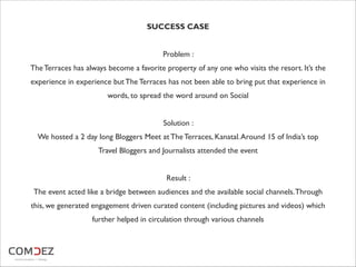 SUCCESS CASE
Problem :
The Terraces has always become a favorite property of any one who visits the resort. It’s the
experience in experience but The Terraces has not been able to bring put that experience in
words, to spread the word around on Social
Solution :
We hosted a 2 day long Bloggers Meet at The Terraces, Kanatal.Around 15 of India’s top
Travel Bloggers and Journalists attended the event
Result :
The event acted like a bridge between audiences and the available social channels.Through
this, we generated engagement driven curated content (including pictures and videos) which
further helped in circulation through various channels
 