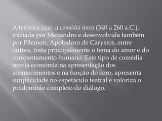 A terceira fase, a comédia nova (340 a 260 a.C.),
iniciada por Menandro e desenvolvida também
por Filemon, Apolodoro de Carystos, entre
outros, trata principalmente o tema do amor e do
comportamento humano. Este tipo de comédia
revela economia na apresentação dos
acontecimentos e na função do coro, apresenta
simplicidade no espetáculo teatral e valoriza o
predomínio completo do diálogo.
 