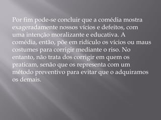 Por fim pode-se concluir que a comédia mostra
exageradamente nossos vícios e defeitos, com
uma intenção moralizante e educativa. A
comédia, então, põe em ridículo os vícios ou maus
costumes para corrigir mediante o riso. No
entanto, não trata dos corrigir em quem os
praticam, senão que os representa com um
método preventivo para evitar que o adquiramos
os demais.
 