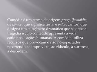 Comédia é um termo de origem grega (komoidía,
de kômos, que significa festa, e oidós, cantor) que
designa um subgênero dramático que se opõe a
tragédia e cujo conteúdo apresenta a vida
cotidiana e ações humanas. A comédia utiliza
recursos que provocam o riso no espectador,
recorrendo ao imprevisto, ao ridículo, à surpresa,
à desordem.
 