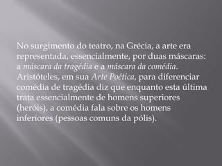 No surgimento do teatro, na Grécia, a arte era
representada, essencialmente, por duas máscaras:
a máscara da tragédia e a máscara da comédia.
Aristóteles, em sua Arte Poética, para diferenciar
comédia de tragédia diz que enquanto esta última
trata essencialmente de homens superiores
(heróis), a comédia fala sobre os homens
inferiores (pessoas comuns da pólis).
 