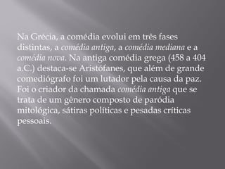 Na Grécia, a comédia evolui em três fases
distintas, a comédia antiga, a comédia mediana e a
comédia nova. Na antiga comédia grega (458 a 404
a.C.) destaca-se Aristófanes, que além de grande
comediógrafo foi um lutador pela causa da paz.
Foi o criador da chamada comédia antiga que se
trata de um gênero composto de paródia
mitológica, sátiras políticas e pesadas críticas
pessoais.
 