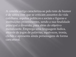 A comédia antiga caracteriza-se pelo tom de humor
e de sátira com que se criticam assuntos da vida
cotidiana, aspetos políticos e sociais e figuras e
instituições proeminentes, sendo a sua finalidade
principal a diversão, para além do objetivo
moralizante. Emprega uma linguagem lúdica,
através de jogos de palavras, equívocos, ironia,
clichês e apresenta ainda personagens de forma
caricatural.
 