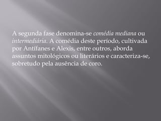 A segunda fase denomina-se comédia mediana ou
intermediária. A comédia deste período, cultivada
por Antífanes e Alexis, entre outros, aborda
assuntos mitológicos ou literários e caracteriza-se,
sobretudo pela ausência de coro.
 