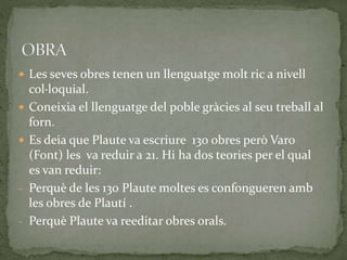  Les seves obres tenen un llenguatge molt ric a nivell
col·loquial.
 Coneixia el llenguatge del poble gràcies al seu treball al
forn.
 Es deia que Plaute va escriure 130 obres però Varo
(Font) les va reduir a 21. Hi ha dos teories per el qual
es van reduir:
‐ Perquè de les 130 Plaute moltes es confongueren amb
les obres de Plautí .
‐ Perquè Plaute va reeditar obres orals.
 