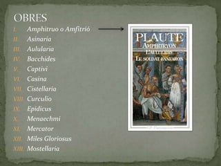 I. Amphitruo o Amfitrió
II. Asinaria
III. Aulularia
IV. Bacchides
V. Captivi
VI. Casina
VII. Cistellaria
VIII. Curculio
IX. Epidicus
X. Menaechmi
XI. Mercator
XII. Miles Gloriosus
XIII. Mostellaria
 
