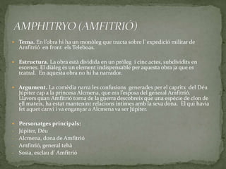  Tema. En l’obra hi ha un monòleg que tracta sobre l’ expedició militar de
Amfitrió en front els Teleboas.
 Estructura. La obra està dividida en un pròleg i cinc actes, subdividits en
escenes. El diàleg és un element indispensable per aquesta obra ja que es
teatral. En aquesta obra no hi ha narrador.
 Argument. La comèdia narra les confusions generades per el capritx del Déu
Júpiter cap a la princesa Alcmena, que era l’esposa del general Amfitrió.
Llavors quan Amfitrió torna de la guerra descobreix que una espècie de clon de
ell mateix, ha estat mantenint relacions íntimes amb la seva dona. El qui havia
fet aquet canvi i va enganyar a Alcmena va ser Júpiter.
 Personatges principals:
- Júpiter, Déu
- Alcmena, dona de Amfitrió
- Amfitrió, general tebà
- Sosia, esclau d’ Amfitrió
 