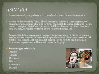 Asinaria també coneguda com La comèdia dels ases. És una obra còmica.
 Atenes és l’escenari de l’obra. El vell Demenet, sotmès a la seva esposa, vol
ajudar econòmicament el seu fill Argirip, enamorat de la jove cortesana Filena,
que el correspon. Però Cleareta (mare de Filena) ha acordat lliurar la noia al
jove Diàbolo, si Argirip no troba abans les 20 mines que val.
 La comèdia del ases rep aquest nom perquè per recuperar a Filena ell pretén
vendre els ases que són de la seva dona per obtenir els diners que necessita. Al
final el jove llibertí Diàbolo, enfadat perquè Filena no li fa cas, ho exlica a
Artemona, esposa rica de Demenet i mare de Argirip.
 Personatges principals:
‐ Argirip
‐ Clereta
‐ Demenet
‐ Filena
‐ Artemona
‐ Diàbolo
 