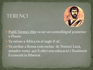  Publi Terenci Afer va ser un comediògraf posterior
a Plaute.
 Va nèixer a Àfrica en el segle II aC.
 Va arribar a Roma com esclau de Terenci Lucà,
senador romà, qui li oferí una educació i finalment
li concedí la llibertat.
 