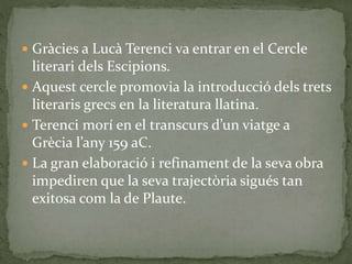  Gràcies a Lucà Terenci va entrar en el Cercle
literari dels Escipions.
 Aquest cercle promovia la introducció dels trets
literaris grecs en la literatura llatina.
 Terenci morí en el transcurs d’un viatge a
Grècia l’any 159 aC.
 La gran elaboració i refinament de la seva obra
impediren que la seva trajectòria sigués tan
exitosa com la de Plaute.
 