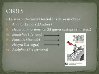  La seva curta carrera teatral ens deixà sis obres:
I. Andria (La noia d’Andros)
II. Heautontimorumenos (El que es castiga a sí mateix)
III. Eunuchus (L’eneuc)
IV. Phormio (Formió)
V. Hecyra (La sogra)
VI. Adelphoe (Els germans)
 