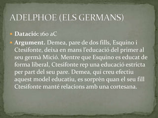  Datació: 160 aC
 Argument. Demea, pare de dos fills, Esquino i
Ctesifonte, deixa en mans l’educació del primer al
seu germà Mició. Mentre que Esquino es educat de
forma liberal, Ctesifonte rep una educació estricta
per part del seu pare. Demea, qui creu efectiu
aquest model educatiu, es sorprèn quan el seu fill
Ctesifonte manté relacions amb una cortesana.
 