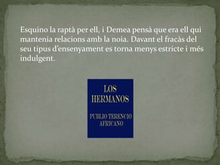 Esquino la raptà per ell, i Demea pensà que era ell qui
mantenia relacions amb la noia. Davant el fracàs del
seu tipus d’ensenyament es torna menys estricte i més
indulgent.
 