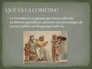  La Comèdia és un gènere que tracta sobre els
problemes quotidians, presenta uns personatges de
carrer i utilitza un llenguatge molt viu.
 