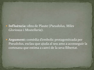  Influència: obra de Plaute (Pseudolus, Miles
Gloriosus i Mostellaria).
 Argument: comèdia d’embolic protagonitzada per
Pseudolus, esclau que ajuda al seu amo a aconseguir la
cortesana que estima a canvi de la seva llibertat.
 