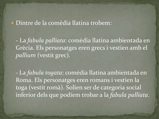  Dintre de la comèdia llatina trobem:
- La fabula palliata: comèdia llatina ambientada en
Grècia. Els personatges eren grecs i vestien amb el
pallium (vestit grec).
- La fabula togata: comèdia llatina ambientada en
Roma. Els personatges eren romans i vestien la
toga (vestit romà). Solien ser de categoria social
inferior dels que podíem trobar a la fabula palliata.
 