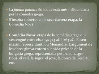  La fabula palliata és la que està més influenciada
per la comèdia grega.
 S’inspira sobretot en la seva darrera etapa, la
Comèdia Nova.
 Comèdia Nova: etapa de la comèdia grega que
s’estengué entre els anys 323 aC i 263 aC. El seu
màxim representant fou Menandre. L’argument de
les obres girava entorn a la vida privada de la
burgesia grega, representada per personatges
tipus: el vell, la sogra, el jove, la donzella, l’esclau,
etc.
 