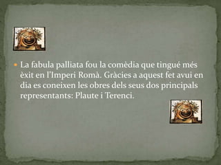  La fabula palliata fou la comèdia que tingué més
èxit en l’Imperi Romà. Gràcies a aquest fet avui en
dia es coneixen les obres dels seus dos principals
representants: Plaute i Terenci.
 