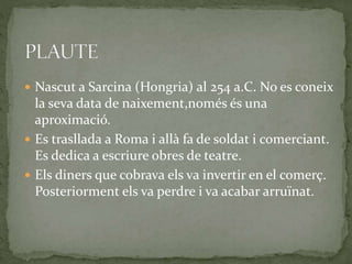  Nascut a Sarcina (Hongria) al 254 a.C. No es coneix
la seva data de naixement,només és una
aproximació.
 Es trasllada a Roma i allà fa de soldat i comerciant.
Es dedica a escriure obres de teatre.
 Els diners que cobrava els va invertir en el comerç.
Posteriorment els va perdre i va acabar arruïnat.
 