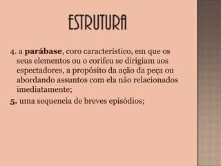 4. a parábase, coro característico, em que os 
seus elementos ou o corifeu se dirigiam aos 
espectadores, a propósito da ação da peça ou 
abordando assuntos com ela não relacionados 
imediatamente;
5. uma sequencia de breves episódios;
 