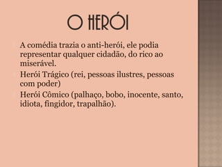  A comédia trazia o anti-herói, ele podia 
representar qualquer cidadão, do rico ao 
miserável.
 Herói Trágico (rei, pessoas ilustres, pessoas 
com poder) 
 Herói Cômico (palhaço, bobo, inocente, santo, 
idiota, fingidor, trapalhão).
 