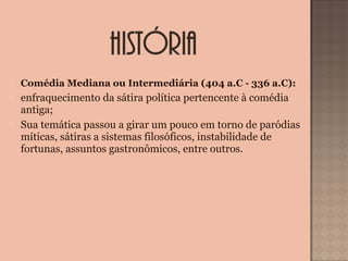  Comédia Mediana ou Intermediária (404 a.C - 336 a.C):
 enfraquecimento da sátira política pertencente à comédia 
antiga;
 Sua temática passou a girar um pouco em torno de paródias 
míticas, sátiras a sistemas filosóficos, instabilidade de 
fortunas, assuntos gastronômicos, entre outros.
 
